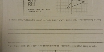 A'(-3,-7)
B'(1,-1)
C'(8,-2)
This is a reflection down over the y-axis. 
5) Iidentify all four mistakes this student has made. Explain why this student should know something is wrong 
_ 
_ 
_ 
_ 
_ 
7) Use the coordinate grid to correct this student's mistakes by completing the problem above correctly.