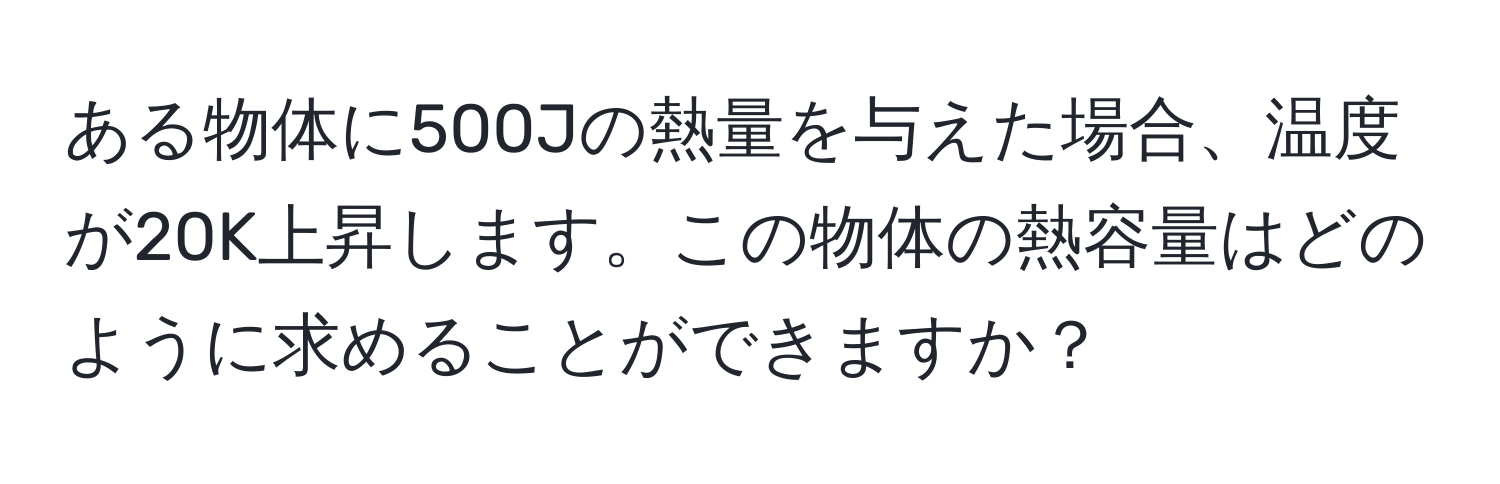 ある物体に500Jの熱量を与えた場合、温度が20K上昇します。この物体の熱容量はどのように求めることができますか？