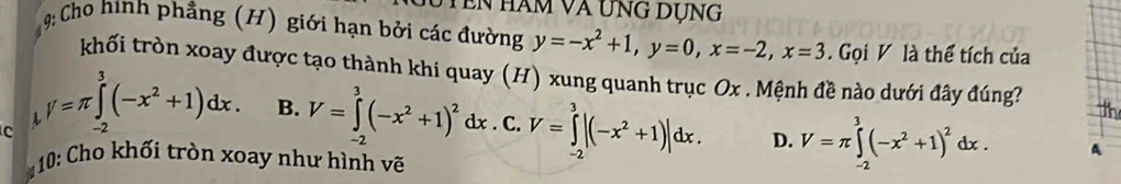 en hàm và ung dụng
9: Cho hình phẳng (H) giới hạn bởi các đường y=-x^2+1, y=0, x=-2, x=3 Gọi V là thể tích của
khối tròn xoay được tạo thành khi quay (H) xung quanh trục Ox. Mệnh đề nào dưới đây đúng?

c V=π ∈tlimits _(-2)^3(-x^2+1)dx. B. V=∈tlimits _(-2)^3(-x^2+1)^2dx. C. V=∈tlimits _(-2)^3|(-x^2+1)|dx. D. V=π ∈tlimits _(-2)^3(-x^2+1)^2dx. A
10: Cho khối tròn xoay như hình vẽ