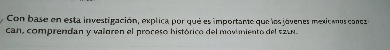 Con base en esta investigación, explica por qué es importante que los jóvenes mexicanos conoz- 
can, comprendan y valoren el proceso histórico del movimiento del EZLN.