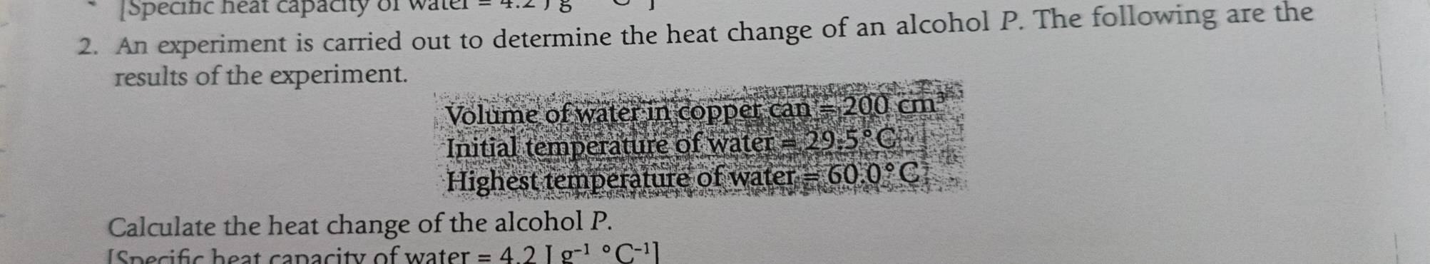 [Specinc neat capacity of water 
2. An experiment is carried out to determine the heat change of an alcohol P. The following are the 
results of the experiment. 
Volume of water in copper can =200cm^3
Initial temperature of water =29.5°C
Highest temperature of water =60.0°C
Calculate the heat change of the alcohol P. 
ISpecific heat capacity of water =4.2[g^((-1)°C^-1)]