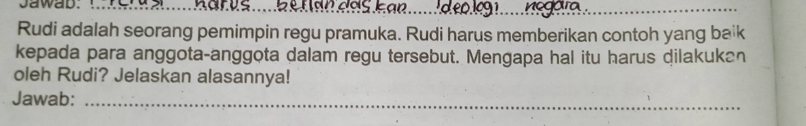 Jawab. 
_ 
Rudi adalah seorang pemimpin regu pramuka. Rudi harus memberikan contoh yang ba* k
kepada para anggota-anggota dalam regu tersebut. Mengapa hal itu harus dilakukan 
oleh Rudi? Jelaskan alasannya! 
Jawab:_