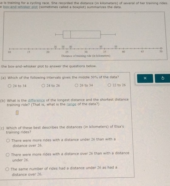 sa is training for a cycling race. She recorded the distance (in kilometers) of several of her training rides.
e box-and-whisker plot (sometimes called a boxplot) summarizes the data.
the box-and-whisker plot to answer the questions below.
(a) Which of the following intervals gives the middle 50% of the data?
24 to 34 24 to 26 26 to 34 22 to 26
(b) What is the difference of the longest distance and the shortest distance
training ride? (That is, what is the range of the data?)
(c) Which of these best describes the distances (in kilometers) of Elsa's
training rides?
There were more rides with a distance under 26 than with a
distance over 26.
There were more rides with a distance over 26 than with a distance
under 26.
The same number of rides had a distance under 26 as had a
distance over 26.