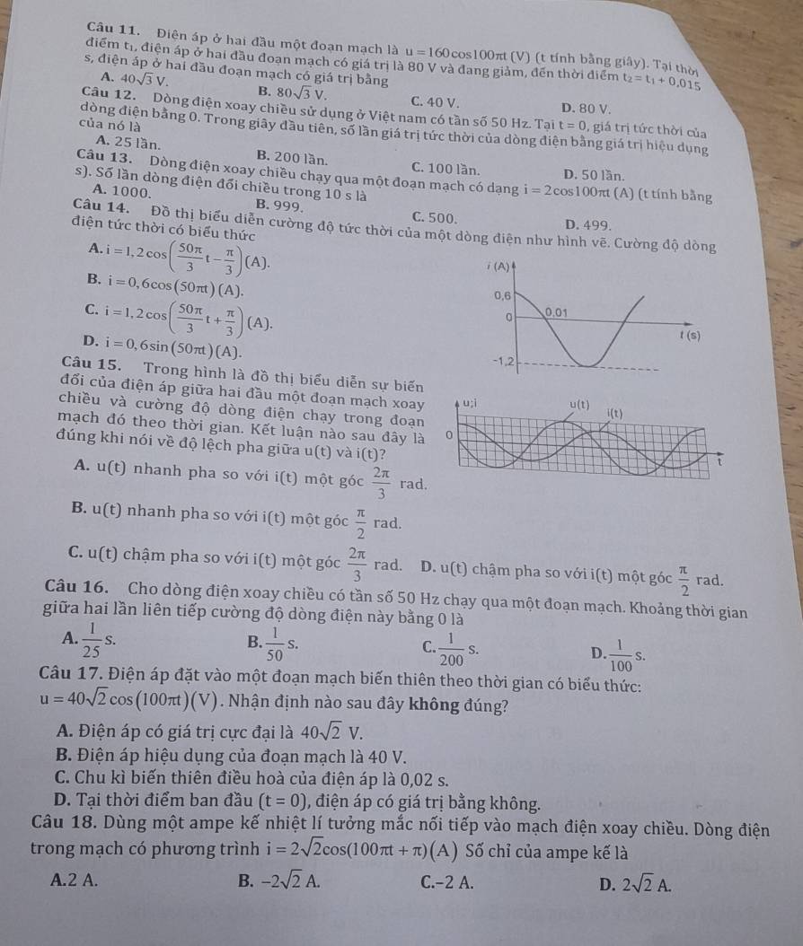 Điện áp ở hai đầu một đoạn mạch là u=160cos 100π t (V) (t tính bằng g f y). Tại thời
điểm tr, điện áp ở hai đầu đoan mạch có giá trị là 80 V và đang giảm, đến thời điểm t_2=t_1+0.015
s, điện áp ở hai đầu đoạn mạch có giá trị bằng 80sqrt(3)V. C. 40 V.
A. 40sqrt(3)V. B.
D. 80 V.
Câu 12. Dòng điện xoay chiều sử dụng ở Việt nam có tần số 50 Hz. Tai t=0 , giá trị tức thời của
của nó là
dòng điện bằng 0. Trong giãy đầu tiên, số lần giá trị tức thời của dòng điện bằng giá trị hiệu dụng
A. 25 lần. B. 200 lần. C. 100 lần. D. 50 lần.
Câu 13. Dòng điện xoay chiều chạy qua một đoạn mạch có dạng i=2cos 100π t(A
s). Số lần dòng điện đổi chiều trong 10sla ) (t tính bằng
A. 1000. B. 999. C. 500.
D. 499.
Câu 14. Đồ thị biểu diễn cường độ tức thời của một dòng điện như hình vẽ. Cường độ dòng
điện tức thời có biểu thức
A.
B. i=1,2cos ( 50π /3 t- π /3 )(A).
i=0,6cos (50π t)(A).
C.
D. i=1,2cos ( 50π /3 t+ π /3 )(A).
i=0,6sin (50π t)(A).
Câu 15. Trong hình là đồ thị biểu diễn sự biến
đổi của điện áp giữa hai đầu một đoạn mạch xoay
chiều và cường độ dòng điện chạy trong đoạn
mạch đó theo thời gian. Kết luận nào sau đây là
đúng khi nói về độ lệch pha giữa u(t) và i(t) ?
A. u(t) nhanh pha so với i(t) một góc  2π /3  rad
B. u(t) nhanh pha so với i(t) một góc  π /2  rad.
C. u(t) chậm pha so với n i(t ) một góc  2π /3  rad. D. u(t) chậm pha so với i(t) một góc  π /2  rad.
Câu 16. Cho dòng điện xoay chiều có tần số 50 Hz chạy qua một đoạn mạch. Khoảng thời gian
giữa hai lần liên tiếp cường độ dòng điện này bằng 0 là
B.
A.  1/25 s.  1/50 s.  1/200 s.  1/100 s.
C.
D.
Câu 17. Điện áp đặt vào một đoạn mạch biến thiên theo thời gian có biểu thức:
u=40sqrt(2)cos (100π t)(V). Nhận định nào sau đây không đúng?
A. Điện áp có giá trị cực đại là 40sqrt(2)V.
B. Điện áp hiệu dụng của đoạn mạch là 40 V.
C. Chu kì biến thiên điều hoà của điện áp là 0,02 s.
D. Tại thời điểm ban đầu (t=0) , điện áp có giá trị bằng không.
Câu 18. Dùng một ampe kế nhiệt lí tưởng mắc nối tiếp vào mạch điện xoay chiều. Dòng điện
trong mạch có phương trình i=2sqrt(2)cos (100π t+π ) (A) Số chỉ của ampe kế là
A.2 A. B. -2sqrt(2)A. C.−2 A. D. 2sqrt(2)A.