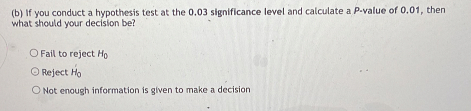 If you conduct a hypothesis test at the 0.03 significance level and calculate a P -value of 0.01, then
what should your decision be?
Fail to reject H_0
Reject H_0
Not enough information is given to make a decision