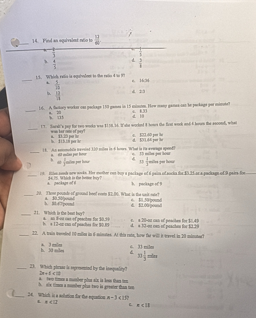 Find an equivalent ratio to  12/60 .
a.  2/3   1/5 
d.
b.  4/5   3/8 
_
15. Which ratio is equivalent to the ratio 4 to 9?
a.  5/10 
c. 16:36
b.  12/18 
d. 2:3
_
16. A factory worker can package 150 games in 15 minutes. How many games can he package per minute?
a. 20 c. 8.33
b. 135 d. 10
_
17. Sarah’s pay for two weeks was $158.16. If she worked 8 hours the first week and 4 hours the second, what
was her rate of pay ?
a. $3.23 per hr c. $22.60 per hr
b. $13.18 per hr d. $31.64 per hr
_
18. An automobile traveled 320 miles in 6 hours. What is its average speed?
a. 60 miles per hour c. 53 miles per hour
d. 53 1/3 
b 60  1/3  miles per hour miles per hour
_19. Ellen needs new socks. Her mother can buy a package of 6 pairs of socks for $3.25 or a package of 9 pairs for
$4.75. Which is the better buy?
a. package of 6 b. package of 9
_20. Three pounds of ground beef costs $2.00. What is the unit rate?
a. $0.50/pound c. $1.50/pound
b. $0.67/pound d. $2.00/pound
_21. Which is the best buy?
a. an 8-oz can of peaches for $0.59 c. a 20-oz can of peaches for $1.49
b. a 12-oz can of peaches for $0.89 _d. a 32-oz can of peaches for $2.29
_22. A train traveled 10 miles in 6 minutes. At this rate, how far will it travel in 20 minutes?
a. 3 miles c. 33 miles
b. 30 miles d. 33 1/3 miles
_23. Which phrase is represented by the inequality?
2n+6<10</tex>
a.  two times a number plus six is less than ten
b. six times a number plus two is greater than ten
_24. Which is a solution for the equation n-3<15</tex>
n<12</tex>
C. n<18</tex>