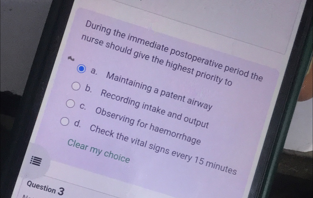 During the immediate postoperative period the
hurse should give the highest priority to
a. Maintaining a patent airway
b. Recording intake and output
c. Observing for haemorrhage
d. Check the vital signs every 15 minutes
Clear my choice
Question 3