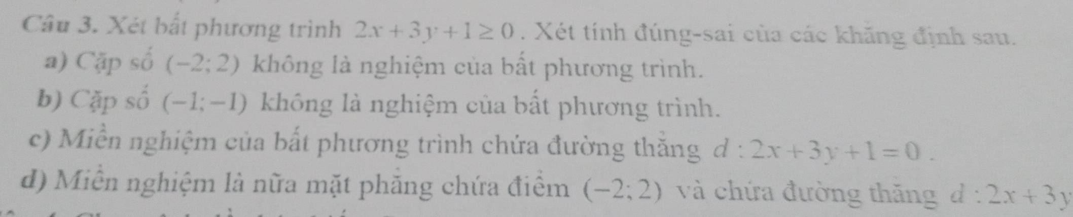 Xét bắt phương trình 2x+3y+1≥ 0. Xét tính đúng-sai của các khăng định sau. 
a) Cặp số (-2;2) không là nghiệm của bất phương trình. 
b) Cặp số (-1;-1) không là nghiệm của bất phương trình. 
c) Miền nghiệm của bất phương trình chứa đường thăng d:2x+3y+1=0. 
d) Miễn nghiệm là nữa mặt phăng chứa điểm (-2;2) và chứa đường thăng d:2x+3y