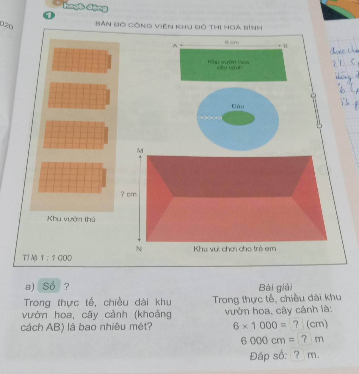 a 
020 
BẢN Đò CÔNG ViêN KHU Đô THị HOà Bình 
A
6 cm
B 
Khu vướn hoa, 
cây cánh 
Đảo 
M 
? cm
Khu vườn thú 
N Khu vui chơi cho trẻ em 
Tỉ lệ 1:1000
a) Số ? Bài giải 
Trong thực tế, chiều dài khu Trong thực tế, chiều dài khu 
vườn hoa, cây cảnh (khoảng vườn hoa, cây cảnh là: 
cách AB) là bao nhiêu mét? 6* 1000= ? (cm)
6000cm= ? m
Đáp số: ? m.