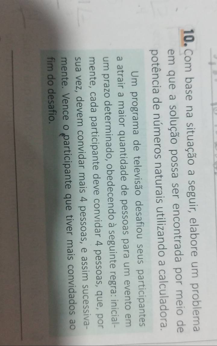 Com base na situação a seguir, elabore um problema 
em que a solução possa ser encontrada por meio de 
potência de números naturais utilizando a calculadora. 
Um programa de televisão desafiou seus participantess 
a atrair a maior quantidade de pessoas para um evento em 
um prazo determinado, obedecendo à seguinte regra: inicial- 
mente, cada participante deve convidar 4 pessoas, que, por 
sua vez, devem convidar mais 4 pessoas, e assim sucessiva- 
mente. Vence o participante que tiver mais convidados ao 
fim do desafio. 
_