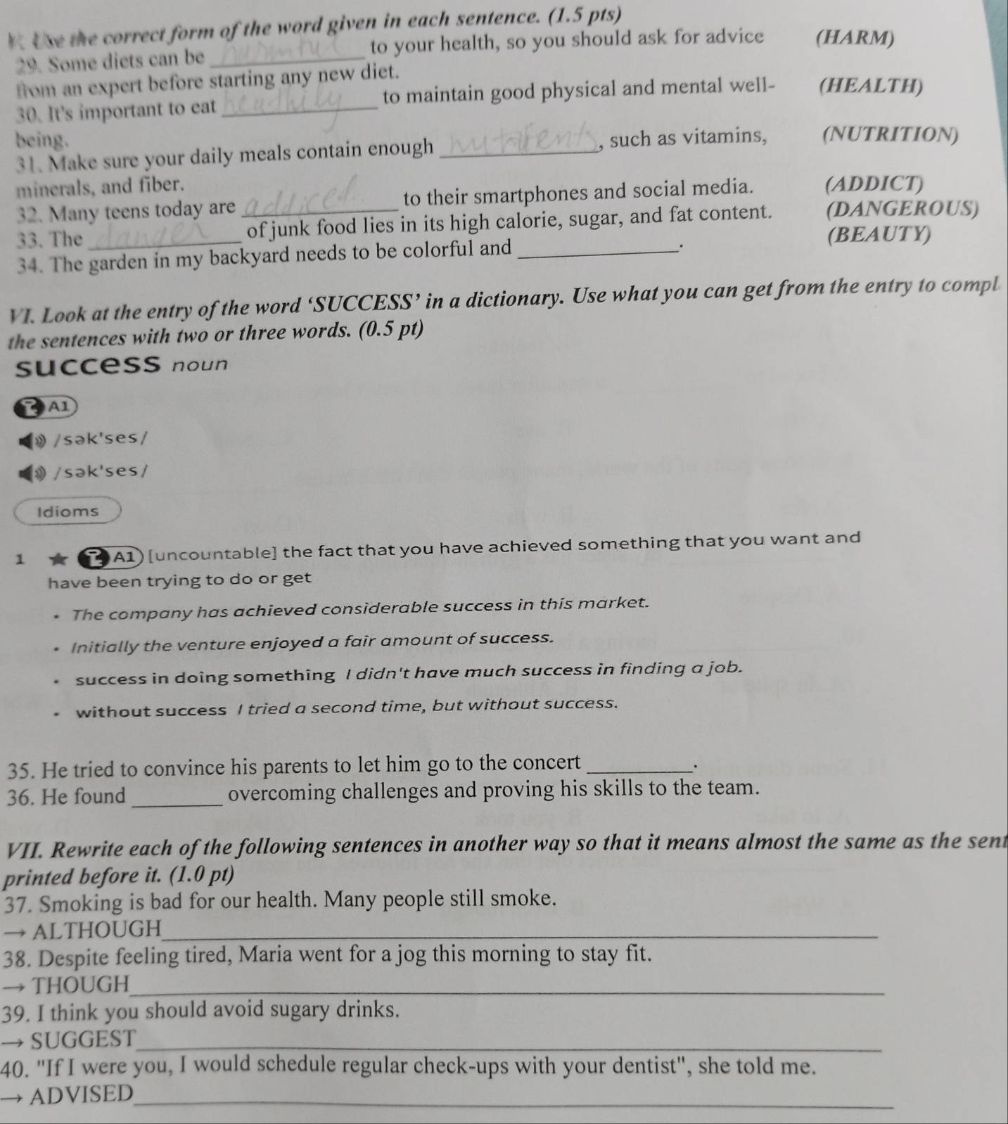 Use the correct form of the word given in each sentence. (1.5 pts) 
29. Some diets can be _to your health, so you should ask for advice (HARM) 
from an expert before starting any new diet. 
30. It's important to eat_ to maintain good physical and mental well- (HEALTH) 
being. 
31. Make sure your daily meals contain enough_ , such as vitamins, (NUTRITION) 
minerals, and fiber. (ADDICT) 
32. Many teens today are to their smartphones and social media. 
33. The_ _of junk food lies in its high calorie, sugar, and fat content. (DANGEROUS) 
(BEAUTY) 
34. The garden in my backyard needs to be colorful and_ 
、. 
VI. Look at the entry of the word ‘SUCCESS’ in a dictionary. Use what you can get from the entry to compl 
the sentences with two or three words. (0.5 pt) 
success noun 
A1 
》 /sək'ses/ 
》 /sək'ses/ 
Idioms 
1 A1) [uncountable] the fact that you have achieved something that you want and 
have been trying to do or get 
. The company has achieved considerable success in this market. 
Initially the venture enjoyed a fair amount of success. 
success in doing something I didn't have much success in finding a job. 
. without success I tried a second time, but without success. 
35. He tried to convince his parents to let him go to the concert_ 
. 
36. He found _overcoming challenges and proving his skills to the team. 
VII. Rewrite each of the following sentences in another way so that it means almost the same as the sent 
printed before it. (1.0 pt) 
37. Smoking is bad for our health. Many people still smoke. 
→ ALTHOUGH_ 
38. Despite feeling tired, Maria went for a jog this morning to stay fit. 
→ THOUGH_ 
39. I think you should avoid sugary drinks. 
→ SUGGEST_ 
40. "If I were you, I would schedule regular check-ups with your dentist", she told me. 
ADVISED_