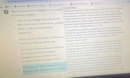 txedready.nigrassessment eakop

AB ] Oraement Welcome to Renais...  Typing Lessons Le... Student Home | No... Google Drive
3
Which statement from paragraph 4 is an example Reading Passage technology has completelly changed communication (CBC News, 2013). According to
of evidentiary support? the International Telecommunications Union (2013), a part of the United Nations,
there are currently an estimated 7 billion cell phone subscriptions globally. Research
These are text messages that will warn the completed for the Pew Research Internet Project reveals that in 2012, 05 percest of
American adults had a cell phone (Duggan & Raisie, 2012). The popularity of cell
public about severe weather events, possible phones has expanded among adolescents in the past few decades as well, and now 78
floods, or other local and national percent of teens use celll phones (Madden et al.,, 2013).
emergencies. 3 This proliferation of cell phone use among teens can work to their benefir. It can
help keep them safe. Allowing cell phones in schools can increase student safety in
the event of emergencies at or near school. It is unfornate but true that recent events
Having access to cell phones in schools can have proven that students are proactive in using their cell phones in times of
be the key to keeping students safe. emergency on school camposes.
4 Cell phones also allow students access to impoetant public announcements and
The Federal Communications Commission alers. The Federal Communications Commission (FCC) and the Federal Emegency
(FCC) and the Federal Emergency Management Agency (FEMA) have developed Wireless Emsogency Aloms. These are
text messages that will warn the public about severe weather everes, possible foods,
or other local and notional emergencies (FCC, n.d.). Hiving occess in cell phones is
Management Agency (FEMA) have schools can be the key to keeping studeors safe.
developed Wireless Emergency Alerts. 5 Ou a mure routine hasis, cell phones cas ausist with mudtiple apects of learing
Cell phones also allow students access to about techaslogy. Techaslogy is contoually advancing and becaming incresingly
inegral to everyday life. Insead of ignoring tecknology in the classroom, machers
should instruct students how to tre it appospriately. Researchers agree, calling the
important public announcements and alerts. understanding of media and techrology the "new litmacy'' (Moje, 2009). They argue
that not only should techeology he used in wchools, but that techesingy lessom plass