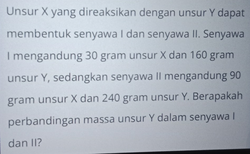 Unsur X yang direaksikan dengan unsur Y dapat 
membentuk senyawa I dan senyawa II. Senyawa 
I mengandung 30 gram unsur X dan 160 gram
unsur Y, sedangkan senyawa II mengandung 90
gram unsur X dan 240 gram unsur Y. Berapakah 
perbandingan massa unsur Y dalam senyawa I 
dan II?