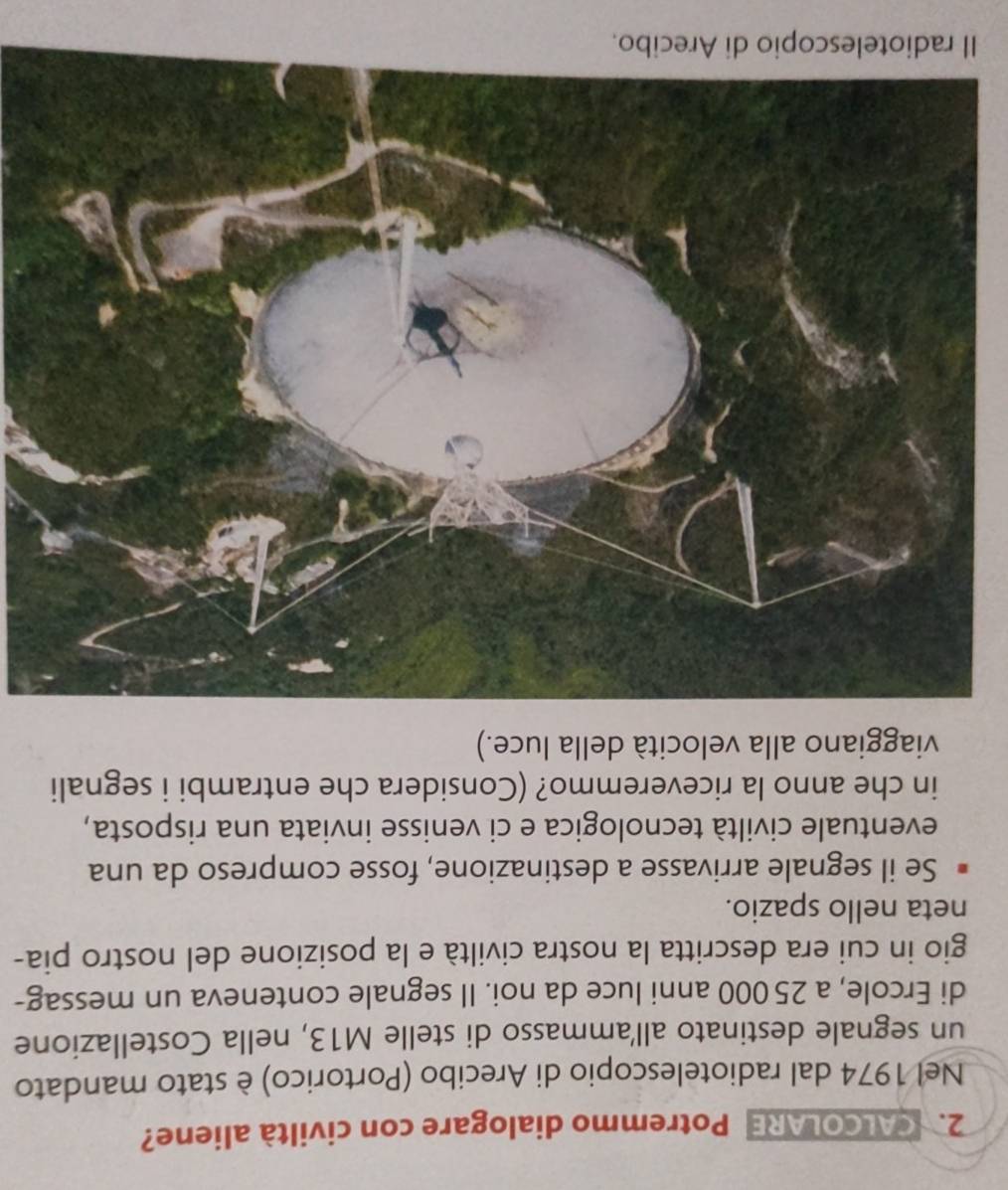 CALCOLARE Potremmo dialogare con civiltà aliene? 
Nel 1974 dal radiotelescopio di Arecibo (Portorico) è stato mandato 
un segnale destinato allammasso di stelle M13, nella Costellazione 
di Ercole, a 25 000 anni luce da noi. Il segnale conteneva un messag- 
gio in cui era descritta la nostra civiltà e la posizione del nostro pia- 
neta nello spazio. 
Se il segnale arrivasse a destinazione, fosse compreso da una 
eventuale civiltà tecnologica e ci venisse inviata una risposta, 
in che anno la riceveremmo? (Considera che entrambi i segnali 
viaggiano alla velocità della luce.) 
I