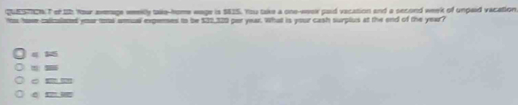 QUESIOATof 15 Your avmage weelly talle-home wage is $815. You take a one-week paid vacation and a second week of unpaid vacation
its hase caliculaned your tos armual expenses to be $32,320 par year. What is your cash surplus at the end of the year?
4 15
= -