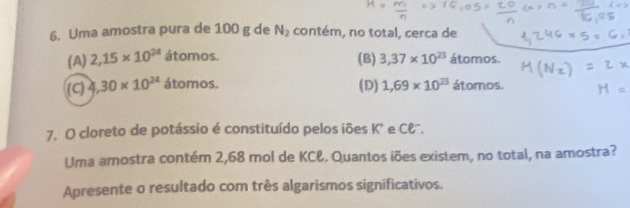 Uma amostra pura de 100 g de N_2 contém, no total, cerca de
(A) 2,15* 10^(24) 2 tomos. (B) 3,37* 10^(23) átomos.
(C) 4,30* 10^(24) ato nos. (D) 1,69* 10^(23) átomos.
7. O cloreto de potássio é constituído pelos íões K* e C&".
Uma amostra contém 2,68 mol de KCł. Quantos iões existem, no total, na amostra?
Apresente o resultado com três algarismos significativos.