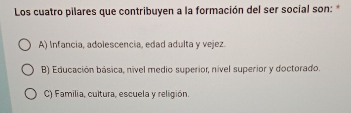 Los cuatro pilares que contribuyen a la formación del ser social son: *
A) Infancia, adolescencia, edad adulta y vejez.
B) Educación básica, nivel medio superior, nivel superior y doctorado.
C) Familia, cultura, escuela y religión.