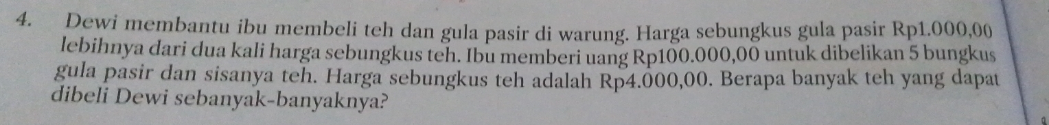 Dewi membantu ibu membeli teh dan gula pasir di warung. Harga sebungkus gula pasir Rp1.000,00
lebihnya dari dua kali harga sebungkus teh. Ibu memberi uang Rp100.000,00 untuk dibelikan 5 bungkus 
gula pasir dan sisanya teh. Harga sebungkus teh adalah Rp4.000,00. Berapa banyak teh yang dapat 
dibeli Dewi sebanyak-banyaknya?