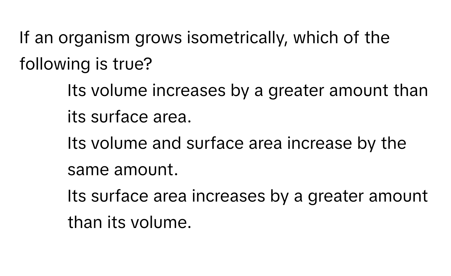 If an organism grows isometrically, which of the following is true?

1) Its volume increases by a greater amount than its surface area. 
2) Its volume and surface area increase by the same amount. 
3) Its surface area increases by a greater amount than its volume.