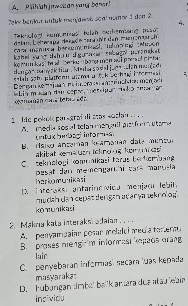 Pilihlah jawaban yang benar!
Teks berikut untuk menjawab soal nomor 1 dan 2.
4.
Teknologi komunikasi telah berkembang pesat
dalam beberapa dekade terakhir dan memengaruhi
cara manusia berkomunikasi. Teknologi telepon
kabel yang dahulu digunakan sebagai perangkat
komunikasi telah berkembang menjadi ponsel pintar
dengan banyak fitur. Media sosial juga telah menjadi
salah satu platform utama untuk berbagi informasi. 5
Dengan kemajuan ini, interaksi antarindividu menjadi
lebih mudah dan cepat, meskipun risiko ancaman
keamanan data tetap ada.
1. Ide pokok paragraf di atas adalah . . . .
A. media sosial telah menjadi platform utama
untuk berbagi informasi
B. risiko ancaman keamanan data muncul
akibat kemajuan teknologi komunikasi
C. teknologi komunikasi terus berkembang
pesat dan memengaruhi cara manusia
berkomunikasi
D. interaksi antarindividu menjadi lebih
mudah dan cepat dengan adanya teknologi
komunikasi
2. Makna kata interaksi adalah . . . .
A. penyampaian pesan melalui media tertentu
B. proses mengirim informasi kepada orang
lain
C. penyebaran informasi secara luas kepada
masyarakat
D. hubungan timbal balik antara dua atau lebih
individu