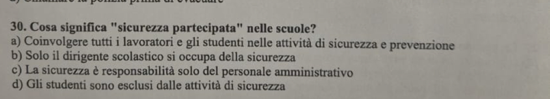 Cosa significa "sicurezza partecipata" nelle scuole?
a) Coinvolgere tutti i lavoratori e gli studenti nelle attività di sicurezza e prevenzione
b) Solo il dirigente scolastico si occupa della sicurezza
c) La sicurezza è responsabilità solo del personale amministrativo
d) Gli studenti sono esclusi dalle attività di sicurezza