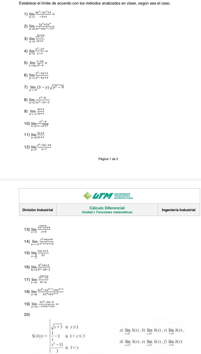 Establece el límite de acuerdo con los métodos analizados en clase, según sea el caso.
1) limlimits _xto 1 (4x^3-2x^2+3)/-2+x =
2) limlimits _xto 0 (3x^2+5x^4)/2x^2+6x^4-7x^8 
3) limlimits _xto 3 (sqrt(9-x^2))/2x+1 
4) limlimits _yto 2 (y^3-27)/y-3 =
5) limlimits _tto 16 (t-16)/sqrt(t)-4 =
6) limlimits _yto 1 (y^2-2y+1)/y^2-4y+3 
7) limlimits _yto -5(3-y)sqrt(y^2-9)
8) limlimits _xto 2 (x^3-8)/2x^2-3x-2 
9) limlimits _zto -1 (4z+3)/2z+1 
10) limlimits _xto 2 (x^2-4)/3-sqrt(x+7) 
11) limlimits _zto 0 (4z+3)/2z+1 
12) limlimits _zto 7 (z^2-5z-14)/z-7 
Página 1 de 2
LTM
Cálculo Diferencial
División Industrial Unidad I. Funciones matemáticas Ingeniería Industrial
13) limlimits _xto 1 (sqrt(x^2+3)+4)/x+5 
14) limlimits _xto -3 (x^2+6x+9)/x^2+7x+12 
15) limlimits _xto  π /2  (cos x+1)/2x 
16) limlimits _hto 3 (h^2+h+2)/h^2-2h-3 
17) limlimits _tto ∈fty  (sqrt(t^2-15))/3t-6 
18) limlimits _xto 0 (5x^n-3x^(n-1)+4x^(n-2))/2x^n+6x^(n-2) 
19) limlimits _xto ∈fty  (2x^2-3x-4)/-1+6x^2+2x =
20)
uk(x)=beginarrayl sqrt(x+3)a,x≤ 1  1/x -1&a,1<1<x≤ 3  (x-11)/3 a,3<3<xendarray.
a) limlimits _xto 1^+h(x),b)limlimits _xto 1^-h(x),c)limlimits _xto 1h(x),
d) limlimits _xto 3^+h(x),e)limlimits _xto 3^-h(x),f)limlimits _xto 3h(x)