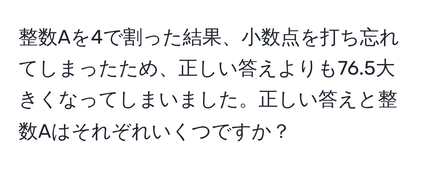 整数Aを4で割った結果、小数点を打ち忘れてしまったため、正しい答えよりも76.5大きくなってしまいました。正しい答えと整数Aはそれぞれいくつですか？