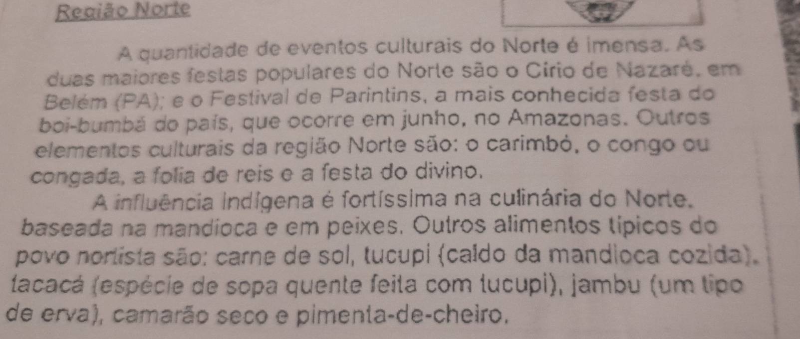 Região Norte 
A quantidade de eventos culturais do Norte é imensa. As 
duas maiores festas populares do Norte são o Círio de Nazaré, em 
Belém (PA); e o Festival de Parintins, a mais conhecida festa do 
boi-bumbá do país, que ocorre em junho, no Amazonas. Outros 
elementos culturais da região Norte são: o carimbó, o congo ou 
congada, a folia de reis e a ſesta do divino. 
A influência indígena é fortíssima na culinária do Norte. 
baseada na mandioca e em peixes. Outros alimentos típicos do 
povo nortista são: carne de sol, tucupi (caído da mandioca cozida). 
(acacá (espécie de sopa quente feita com lucupi), jambu (um tipo 
de erva), camarão seco e pimenta-de-cheiro.