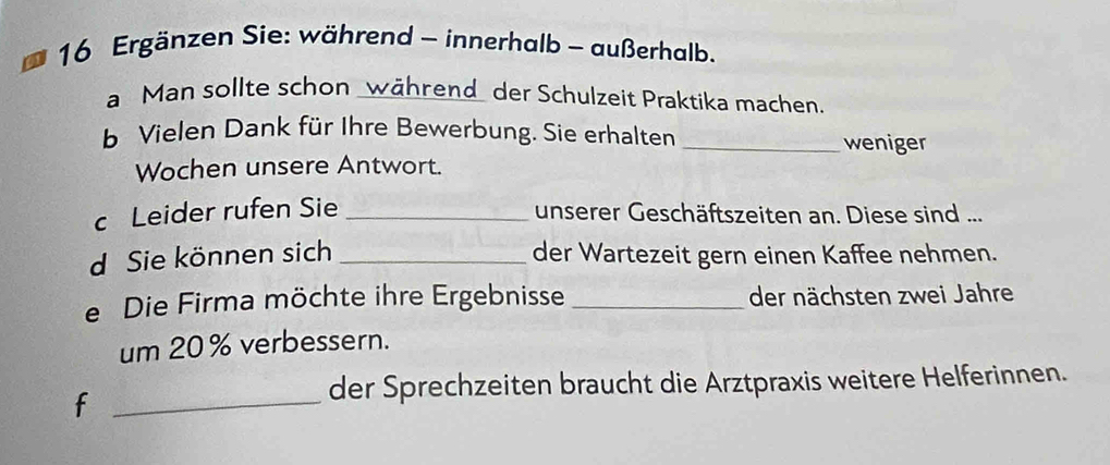 Ergänzen Sie: während - innerhalb - außerhalb. 
a Man sollte schon _während der Schulzeit Praktika machen. 
b Vielen Dank für Ihre Bewerbung. Sie erhalten _weniger 
Wochen unsere Antwort. 
c Leider rufen Sie _unserer Geschäftszeiten an. Diese sind ... 
d Sie können sich _der Wartezeit gern einen Kaffee nehmen. 
e Die Firma möchte ihre Ergebnisse _der nächsten zwei Jahre 
um 20% verbessern. 
_f 
der Sprechzeiten braucht die Arztpraxis weitere Helferinnen.