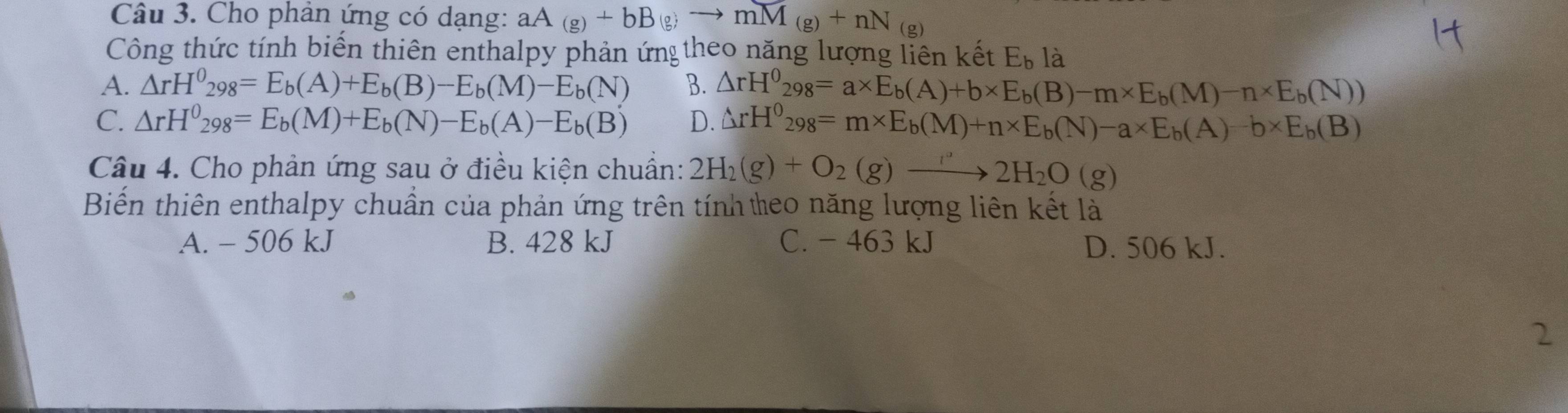 Cho phân ứng có dạng: aA(g)+bB(g)to mM_(g)+nN_(g)
Công thức tính biến thiên enthalpy phản ứn theo năng lượng liên kết E_b là
A. △ rH^0_298=E_b(A)+E_b(B)-E_b(M)-E_b(N) B. △ rH^0_298=a* E_b(A)+b* E_b(B)-m* E_b(M)-n* E_b(N))
C. △ rH^0_298=E_b(M)+E_b(N)-E_b(A)-E_b(B) D. △ rH^0_298=m* E_b(M)+n* E_b(N)-a* E_b(A)-b* E_b(B)
Câu 4. Cho phản ứng sau ở điều kiện chuẩn: 2H_2(g)+O_2(g)to 2H_2O(g)
Biến thiên enthalpy chuẩn của phản ứng trên tính teo năng lượng liên kết là
A. - 506 kJ B. 428 kJ C. - 463 kJ D. 506 kJ.
2