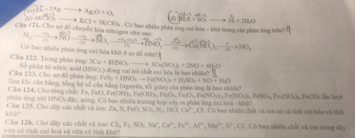 b_3^(0+2Agto Ag_2)O+O_2
(d) 2H_2S+SO_2to 3S+2H_2O
(e) 4KClO_3to KCl+3KClO_4. Có bao nhiêu phản ứng oxi hóa - khử trong các phản ứng trên?
Cầu 121. Cho sơ đồ chuyển hóa nitrogen như sau:
N_2to NOxrightarrow NO_2N-2to NO_2^((++O_2))NOxrightarrow +O_2+H_2OHNO_3^((-2)to vector )(NO_3)_2xrightarrow PNO_2
Có bao nhiêu phản ứng oxi hóa khử ở sơ đồ trên?
Câu 122. Trong phản ứng: 3Cu+8HNO_3to 3Cu(NO_3)_2+2NO+4H_2O
Số phân tử nitric acid (HNO_3) đóng vai trò chất oxi hóa là bao nhiêu?
Câu 123. Cho sơ đồ phản ứng: FeS_2+HNO_3to Fe(NO_3)_3+H_2SO_4+NO+H_2O
Sau khi cân bằng, tổng hệ số cân bằng (nguyên, tối giản) của phản ứng là bao nhiêu?
Câu 124. Cho từng chất: Fe, F FeO,Fe(OH)_2,Fe(OH)_3,Fe_3O_4,Fe_2O_3,Fe(NO_3)_2,Fe(NO_3)_3,FeSO_4,Fe_2(SO_4)_3,FeCO_3 lần lượt
phản ứng với HNO_3dac 3, nóng. Có bao nhiêu trường hợp xảy ra phản ứng oxi hoá - khử?
Câu 125. Cho dãy các chất và ion: Z Zn,S,FeO,SO_2,N_2,HCl,Cu^(2+) *, Cl. Có bao nhiêu chất và ion có cã tính oxi hóa và tính
khử?
Câu 126. Cho dãy các chất và ion: Cl_2,F_2,SO_2,Na^+,Ca^(2+),Fe^(2+),Al^(3+),Mn^(2+),S^(2-) *, Cl. Có bao nhiêu chất và ion trong dãy
vừa có tính oxi hoá và vừa có tính khử?