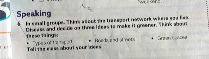 weekend. 
Speaking 
6 In small groups. Think about the transport network where you live. 
Discuss and decide on three ideas to make it greener. Think about 
these things: 
Types of transport Roads and streets Green spaces 
zi arr Tell the class about your ideas.