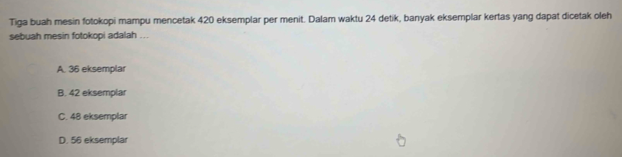 Tiga buah mesin fotokopi mampu mencetak 420 eksemplar per menit. Dalam waktu 24 detik, banyak eksemplar kertas yang dapat dicetak oleh
sebuah mesin fotokopi adalah ...
A. 36 eksemplar
B. 42 eksemplar
C. 48 eksemplar
D. 56 eksemplar