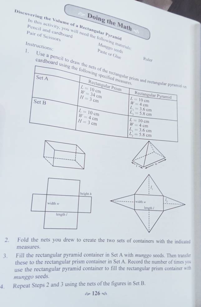 Doing the Math
Discovering the Volume of a Rectangular Pyramid
Pencil and cardboard
In this activity, you will need the following materials Munggo seeds
Pair of Scissors
. Use a pencil to drInstructions:
Paste or Glue Ruler
cardbo
w
2. Fold the nets you drew to create the two sets of containers with the indicated
measures.
3. Fill the rectangular pyramid container in Set A with munggo seeds. Then transfer
these to the rectangular prism container in Set A. Record the number of times you
use the rectangular pyramid container to fill the rectangular prism container with
munggo seeds.
4. Repeat Steps 2 and 3 using the nets of the figures in Set B.
126 ~