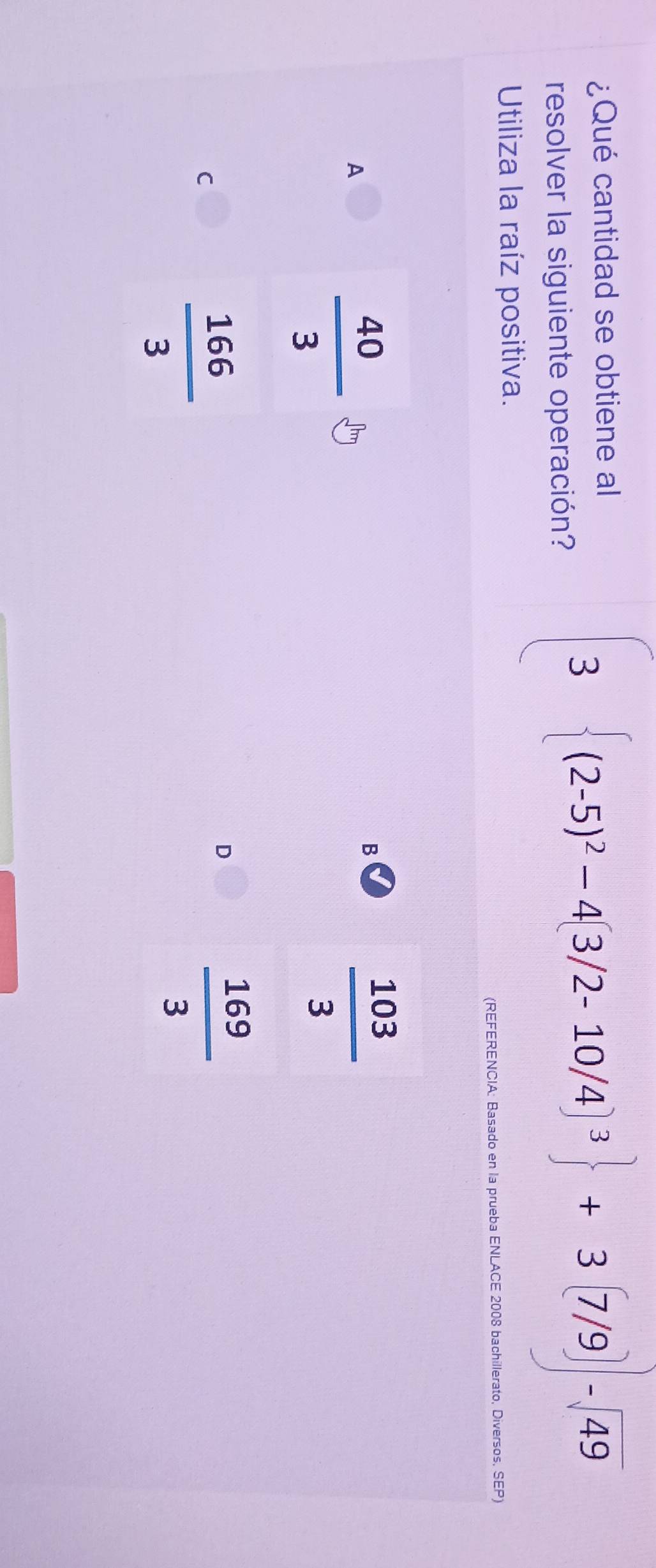 ¿Qué cantidad se obtiene al
resolver la siguiente operación?
3 (2-5)^2-4(3/2-10/4)^3 +3(7/9)-sqrt(49)
Utiliza la raíz positiva.
(REFERENCIA: Basado en la prueba ENLACE 2008 bachillerato, Diversos, SEP)
A
 40/3 
B
 103/3 
D
C
 166/3 
 169/3 