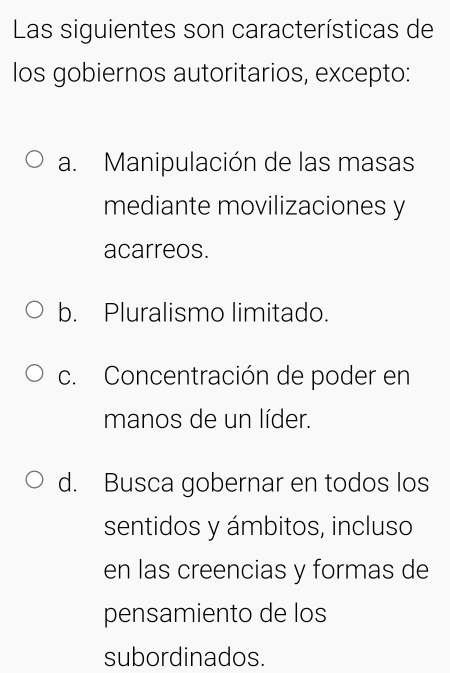 Las siguientes son características de
los gobiernos autoritarios, excepto:
a. Manipulación de las masas
mediante movilizaciones y
acarreos.
b. Pluralismo limitado.
c. Concentración de poder en
manos de un líder.
d. Busca gobernar en todos los
sentidos y ámbitos, incluso
en las creencias y formas de
pensamiento de los
subordinados.