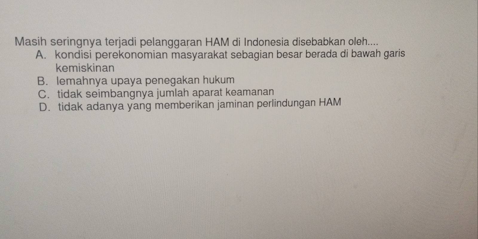 Masih seringnya terjadi pelanggaran HAM di Indonesia disebabkan oleh....
A. kondisi perekonomian masyarakat sebagian besar berada di bawah garis
kemiskinan
B. lemahnya upaya penegakan hukum
C. tidak seimbangnya jumlah aparat keamanan
D. tidak adanya yang memberikan jaminan perlindungan HAM