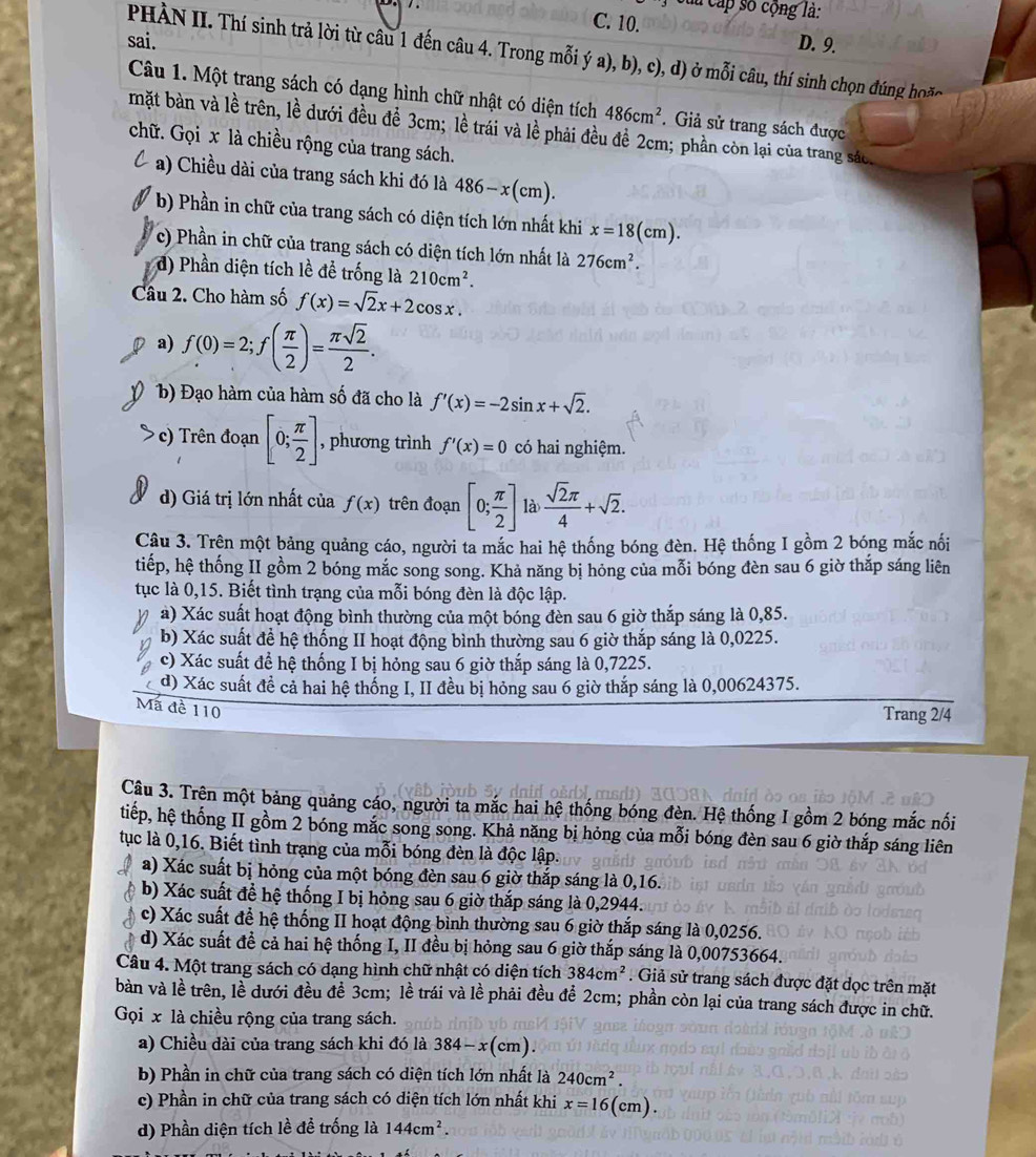 lu cấp số cộng là:
C. 10.
sai. D. 9.
PHÀN II. Thí sinh trả lời từ câu 1 đến câu 4. Trong mỗi ý a), b), c), d) ở mỗi câu, thí sinh chọn đúng hon
Câu 1. Một trang sách có dạng hình chữ nhật có diện tích 486cm^2. Giả sử trang sách được
mặt bàn và lề trên, lề dưới đều để 3cm; lề trái và lề phải đều đề 2cm; phần còn lại của trang sác.
chữ. Gọi x là chiều rộng của trang sách.
a) Chiều dài của trang sách khi đó là 486-x(cm).
b) Phần in chữ của trang sách có diện tích lớn nhất khi x=18(cm).
c) Phần in chữ của trang sách có diện tích lớn nhất là 276cm^2.
d) Phần diện tích lề để trống là 210cm^2.
Câu 2. Cho hàm số f(x)=sqrt(2)x+2cos x.
a) f(0)=2;f( π /2 )= π sqrt(2)/2 .
b) Đạo hàm của hàm số đã cho là f'(x)=-2sin x+sqrt(2).
c) Trên đoạn [0; π /2 ] , phương trình f'(x)=0 có hai nghiệm.
d) Giá trị lớn nhất của f(x) trên đoạn [0; π /2 ] là  sqrt(2)π /4 +sqrt(2).
Câu 3. Trên một bảng quảng cáo, người ta mắc hai hệ thống bóng đèn. Hệ thống I gồm 2 bóng mắc nối
tiếp, hệ thống II gồm 2 bóng mắc song song. Khả năng bị hỏng của mỗi bóng đèn sau 6 giờ thắp sáng liên
tục là 0,15. Biết tình trạng của mỗi bóng đèn là độc lập.
à) Xác suất hoạt động bình thường của một bóng đèn sau 6 giờ thắp sáng là 0,85.
b) Xác suất để hệ thống II hoạt động bình thường sau 6 giờ thắp sáng là 0,0225.
c) Xác suất để hệ thống I bị hỏng sau 6 giờ thắp sáng là 0,7225.
d) Xác suất đề cả hai hệ thống I, II đều bị hỏng sau 6 giờ thắp sáng là 0,00624375.
Mã đề 110
Trang 2/4
Câu 3. Trên một bảng quảng cáo, người ta mắc hai hệ thống bóng đèn. Hệ thống I gồm 2 bóng mắc nối
tiếp, hệ thống II gồm 2 bóng mắc song song. Khả năng bị hỏng của mỗi bóng đèn sau 6 giờ thắp sáng liên
tục là 0,16. Biết tình trạng của mỗi bóng đèn là độc lập.
a) Xác suất bị hỏng của một bóng đèn sau 6 giờ thắp sáng là 0,16.
b) Xác suất để hệ thống I bị hỏng sau 6 giờ thắp sáng là 0,2944.
c) Xác suất để hệ thống II hoạt động bình thường sau 6 giờ thắp sáng là 0,0256.
d) Xác suất đề cả hai hệ thống I, II đều bị hỏng sau 6 giờ thắp sáng là 0,00753664.
Câu 4. Một trang sách có dạng hình chữ nhật có diện tích 384cm^2. Giả sử trang sách được đặt dọc trên mặt
bàn và lề trên, lề dưới đều đề 3cm; lề trái và lề phải đều để 2cm; phần còn lại của trang sách được in chữ.
Gọi x là chiều rộng của trang sách.
a) Chiều dài của trang sách khi đó là 384-x(cm).
b) Phần in chữ của trang sách có diện tích lớn nhất là 240cm^2.
c) Phần in chữ của trang sách có diện tích lớn nhất khi x=16(cm)
d) Phần diện tích lề đề trống là 144cm^2.