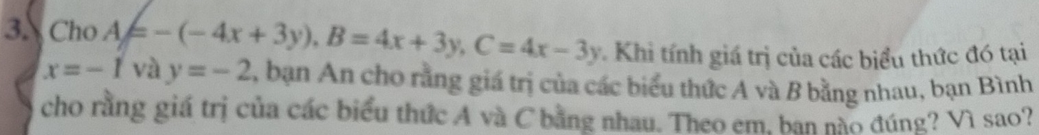 Cho A=-(-4x+3y), B=4x+3y, C=4x-3y Khi tính giá trị của các biểu thức đó tại
x=-1 và y=-2 , bạn An cho rằng giá trị của các biểu thức A và B bằng nhau, bạn Bình
cho rằng giá trị của các biểu thức A và C bằng nhau. Theo em. ban nào đúng? Vì sao?