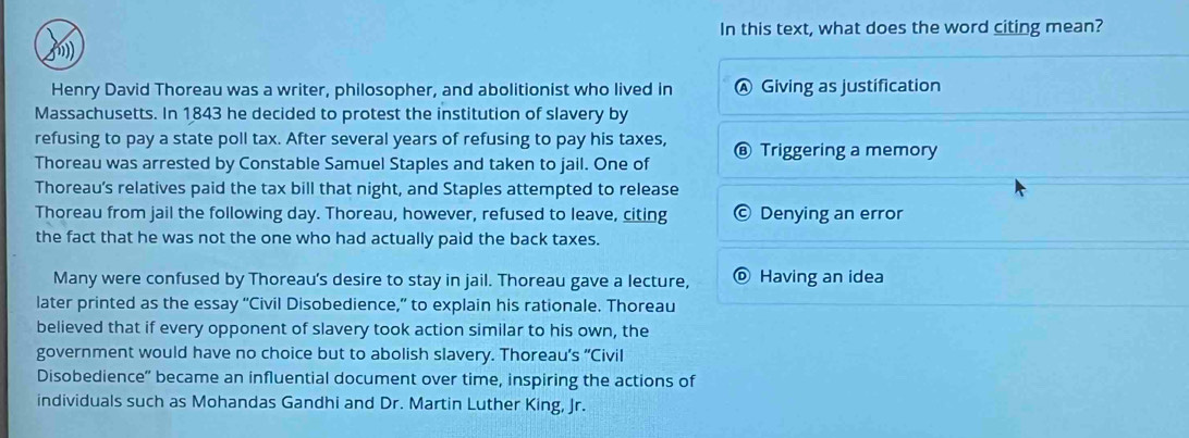 In this text, what does the word citing mean?
f)
Henry David Thoreau was a writer, philosopher, and abolitionist who lived in Ⓐ Giving as justification
Massachusetts. In 1843 he decided to protest the institution of slavery by
refusing to pay a state poll tax. After several years of refusing to pay his taxes,
Thoreau was arrested by Constable Samuel Staples and taken to jail. One of ⑥ Triggering a memory
Thoreau’s relatives paid the tax bill that night, and Staples attempted to release
Thoreau from jail the following day. Thoreau, however, refused to leave, citing 1 Denying an error
the fact that he was not the one who had actually paid the back taxes.
Many were confused by Thoreau's desire to stay in jail. Thoreau gave a lecture, Having an idea
later printed as the essay “Civil Disobedience,” to explain his rationale. Thoreau
believed that if every opponent of slavery took action similar to his own, the
government would have no choice but to abolish slavery. Thoreau's “Civil
Disobedience” became an influential document over time, inspiring the actions of
individuals such as Mohandas Gandhi and Dr. Martin Luther King, Jr.