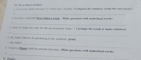 Do as direct (2,5pts) 
t I exercise/ daily/ because / I / want/ stay / healthy. (Complete the sentence, using the cues given.) 
_ 
2. He plays volleyball three times a week, (Make questions with underlined words) 
_ 
3. what/ to/ help/ we/ can/ do/ the environment/ clean / ? (Arrange the words to make sentence) 
_→ 
4. My father likes to do gardening at the weekend. (fond) 
_ 
→ My father 
_ 
5. I went to Hanoi with my parents last year. (Make questions with underlined words) 
V. Tonic