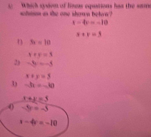 Which sysiem of linear equations has the same
solution as the one shown below?
x-4v=-10
x+y=3
3x=10
x+y=x
-9=-5
x+y=8
3) -3x=-40
r+y=5
( -9=-5
x-4y=-10