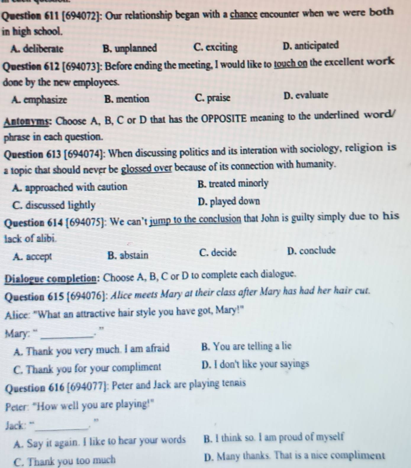 [694072]: Our relationship began with a chance encounter when we were both
in high school.
A. deliberate B. unplanned C. exciting D. anticipated
Question 612 [694073]: Before ending the meeting, I would like to touch on the excellent work
done by the new employees.
A. emphasize B. mention C. praise D. evaluate
Antonyms: Choose A, B, C or D that has the OPPOSITE meaning to the underlined word/
phrase in each question.
Question 613 [694074]: When discussing politics and its interation with sociology, religion is
a topic that should never be glossed over because of its connection with humanity.
A. approached with caution
B. treated minorly
C. discussed lightly D. played down
Question 614 [694075]: We can’t jump to the conclusion that John is guilty simply due to his
lack of alibi.
A. accept B. abstain
C. decide D. conclude
Dialogue completion: Choose A, B, C or D to complete each dialogue.
Question 615 [694076]: Alice meets Mary at their class after Mary has had her hair cut.
Alice: "What an attractive hair style you have got, Mary!"
Mary: "_
, ”
A. Thank you very much. I am afraid B. You are telling a lie
C. Thank you for your compliment
D. I don't like your sayings
Question 616 [694077]: Peter and Jack are playing tennis
Peter: "How well you are playing!"
Jack: “_ , ”
A. Say it again. I like to hear your words B. I think so. I am proud of myself
C. Thank you too much D. Many thanks. That is a nice compliment