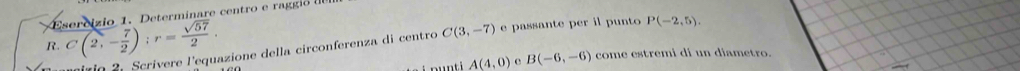 Determinare centro e raggi 
R. C(2,- 7/2 ); r= sqrt(57)/2 . e passante per il punto P(-2,5). 
uirio 2. Scrivere l'equazione della circonferenza di centro C(3,-7)
A(4,0) e B(-6,-6) come estremi di un diametro.