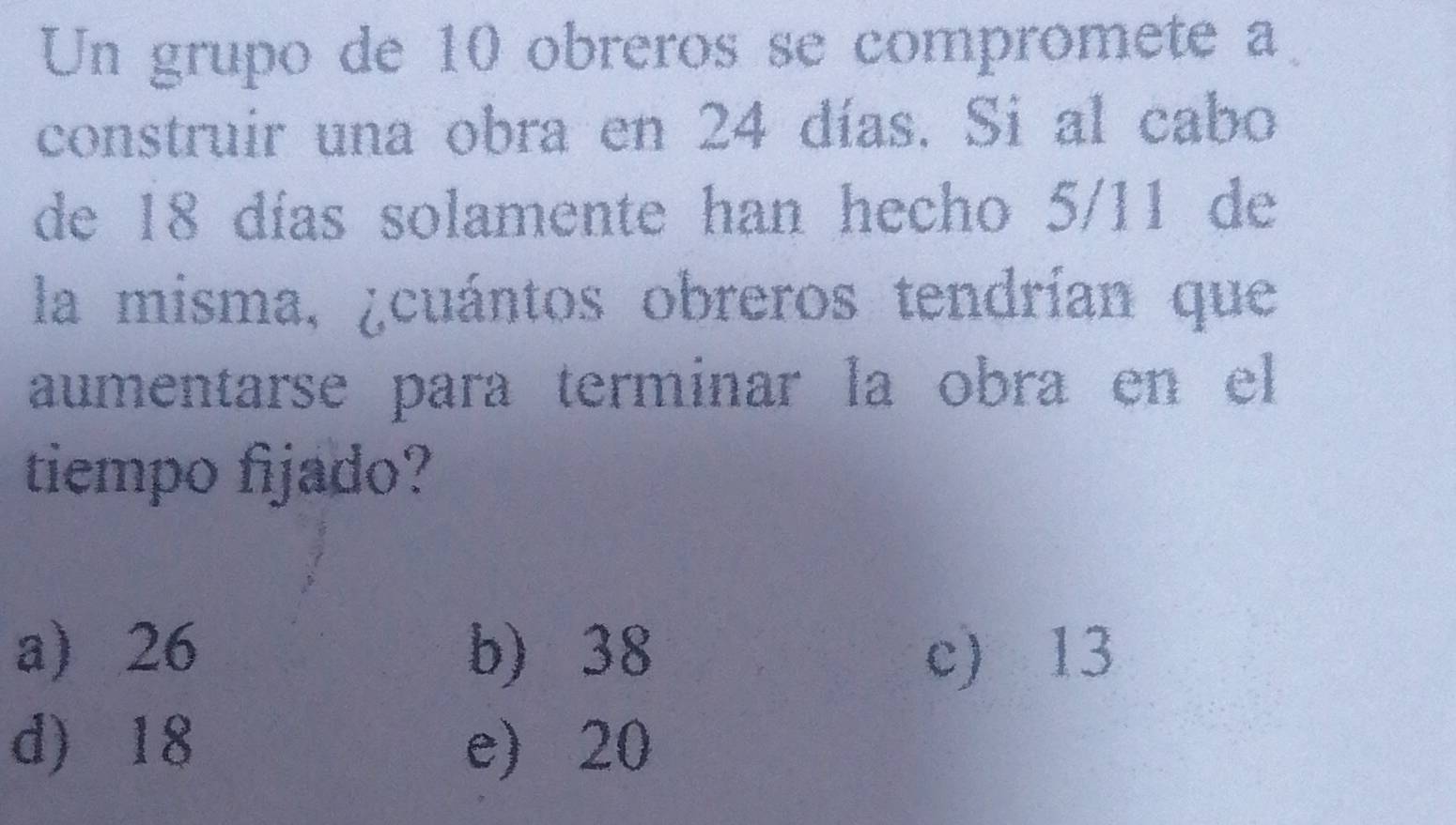 Un grupo de 10 obreros se compromete a
construir una obra en 24 días. Si al cabo
de 18 días solamente han hecho 5/11 de
la misma, ¿cuántos obreros tendrían que
aumentarse para terminar la obra en el
tiempo fijado?
a) 26 b) 38 c) 13
d) 18 e) 20