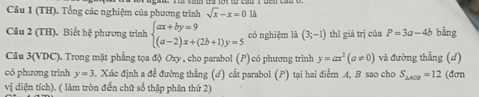 (TH). Tổng các nghiệm của phương trình sqrt(x)-x=0 là 
Câu 2 (TH). Biết hệ phương trình beginarrayl ax+by=9 (a-2)x+(2b+1)y=5endarray. có nghiệm là (3;-1) thì giá trị của P=3a-4b bằng 
Câu 3(VDC). Trong mặt phẳng tọa độ Oxy, cho parabol (P) có phương trình y=ax^2(a!= 0) và đường thẳng (d) 
có phương trình y=3. Xác định a đề đường thằng (đ) cắt parabol (P) tại hai điểm A, B sao cho S_△ AOB=12 (đơn 
vị diện tích). ( làm tròn đến chữ số thập phân thứ 2)