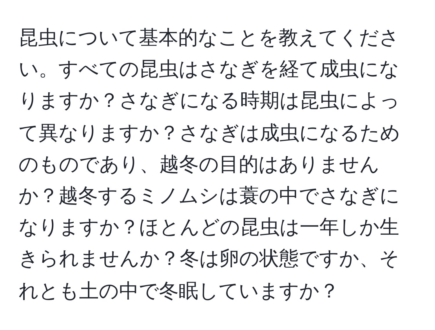 昆虫について基本的なことを教えてください。すべての昆虫はさなぎを経て成虫になりますか？さなぎになる時期は昆虫によって異なりますか？さなぎは成虫になるためのものであり、越冬の目的はありませんか？越冬するミノムシは蓑の中でさなぎになりますか？ほとんどの昆虫は一年しか生きられませんか？冬は卵の状態ですか、それとも土の中で冬眠していますか？