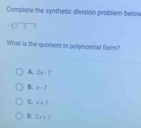 Complete the synthetic division problem below
beginarrayr -1encloselongdiv 297endarray
What is the quotient in polynomial form?
A. 2x-7
B. x-7
C. x+7
D. 2x+7