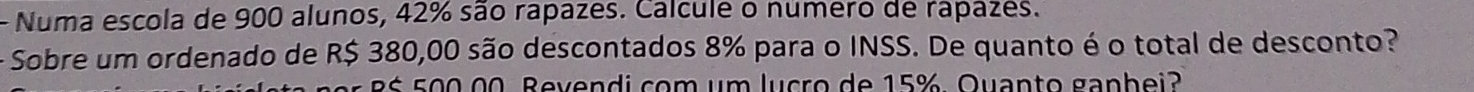 Numa escola de 900 alunos, 42% são rapazes. Calcule o numero de rapazes. 
- Sobre um ordenado de R$ 380,00 são descontados 8% para o INSS. De quanto é o total de desconto? 
ś 500 00. Bevendi com um lucro de 15% Quanto ganhei?