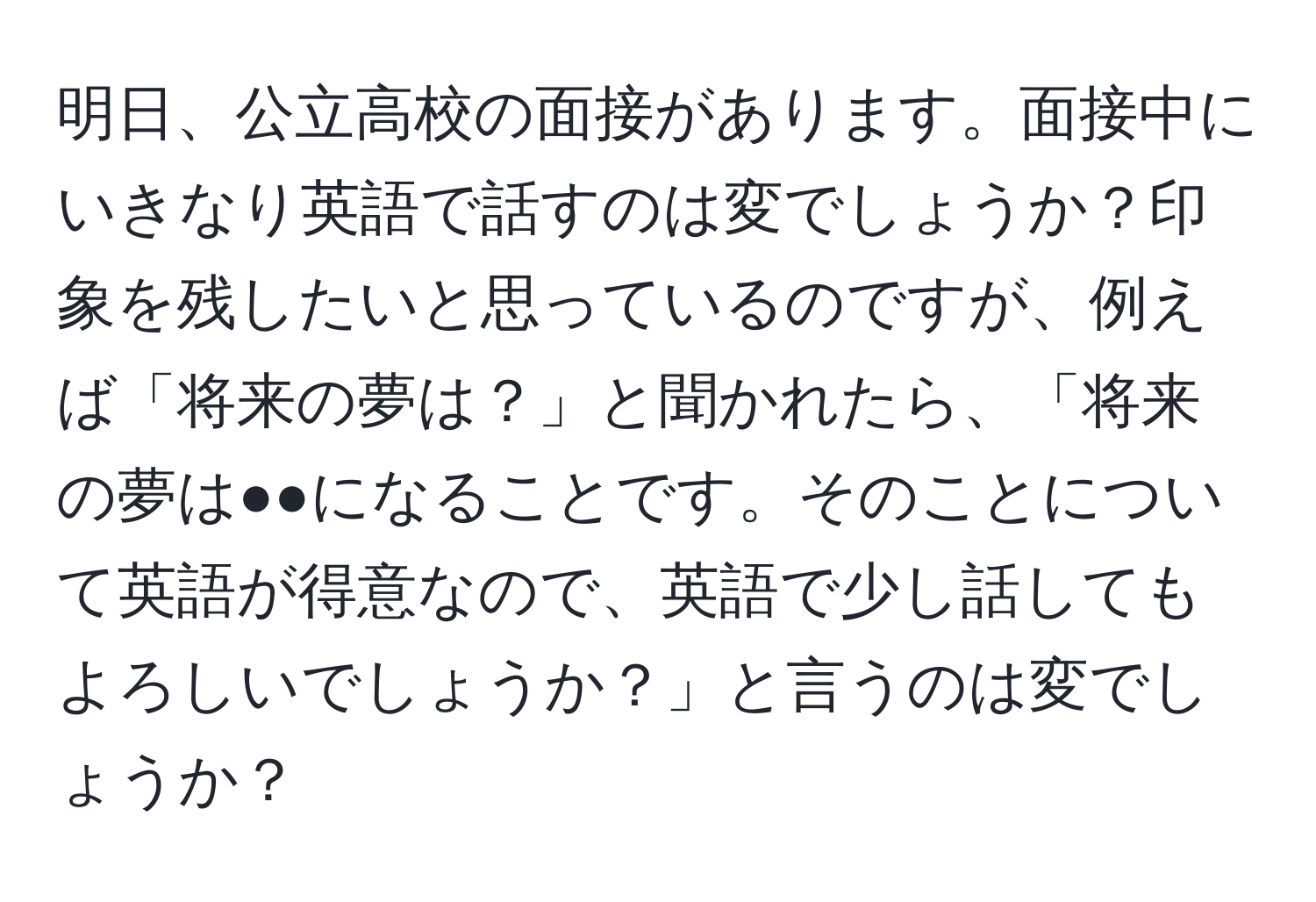 明日、公立高校の面接があります。面接中にいきなり英語で話すのは変でしょうか？印象を残したいと思っているのですが、例えば「将来の夢は？」と聞かれたら、「将来の夢は●●になることです。そのことについて英語が得意なので、英語で少し話してもよろしいでしょうか？」と言うのは変でしょうか？